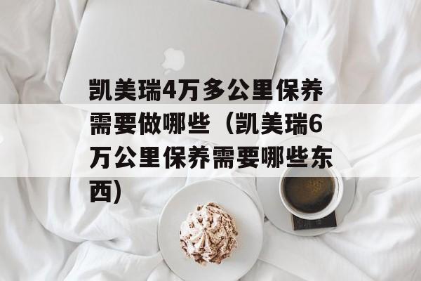 凯美瑞4万多公里保养需要做哪些（凯美瑞6万公里保养需要哪些东西)