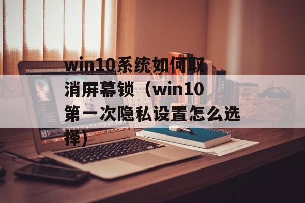 win10系统如何取消屏幕锁（win10第一次隐私设置怎么选择)