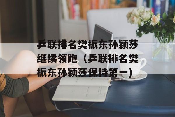 乒联排名樊振东孙颖莎继续领跑（乒联排名樊振东孙颖莎保持第一)