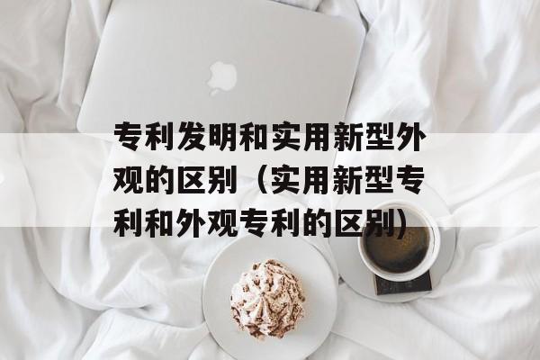 专利发明和实用新型外观的区别（实用新型专利和外观专利的区别)