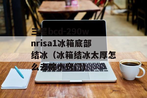 三星bcd-290wnrisa1冰箱底部结冰（冰箱结冰太厚怎么去除小窍门)