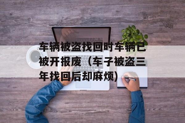 车辆被盗找回时车辆已被开报废（车子被盗三年找回后却麻烦)