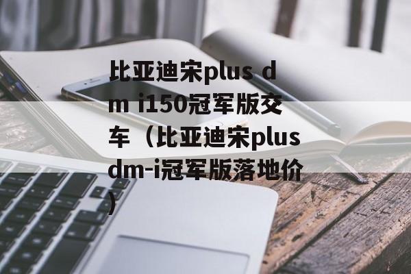 比亚迪宋plus dm i150冠军版交车（比亚迪宋plusdm-i冠军版落地价)