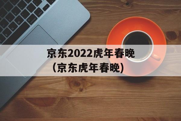 京东2022虎年春晚（京东虎年春晚)