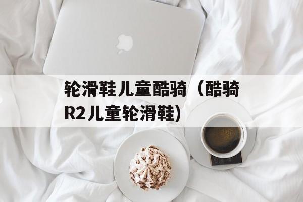 轮滑鞋儿童酷骑（酷骑R2儿童轮滑鞋)