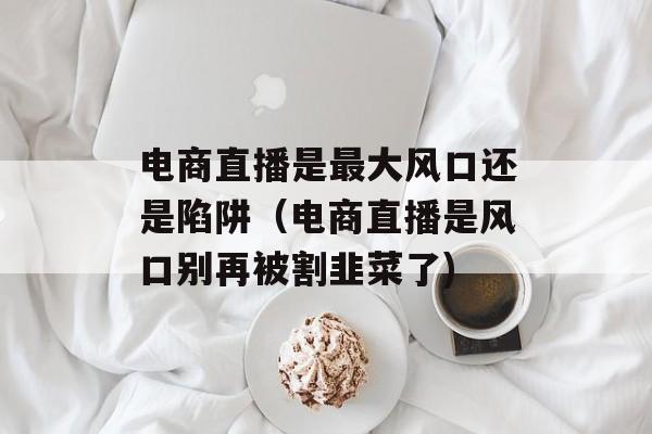 电商直播是最大风口还是陷阱（电商直播是风口别再被割韭菜了)