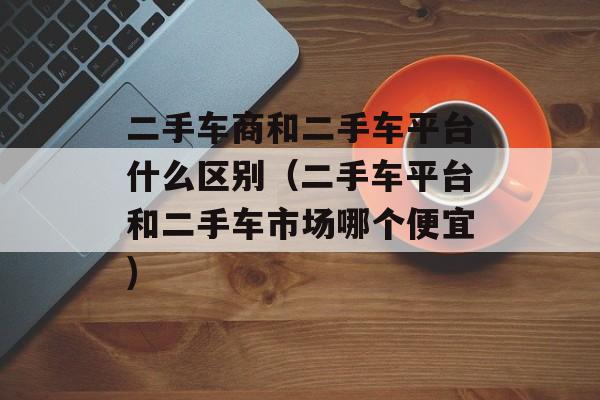 二手车商和二手车平台什么区别（二手车平台和二手车市场哪个便宜)