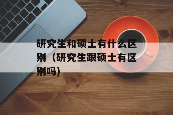 研究生和硕士有什么区别（研究生跟硕士有区别吗)