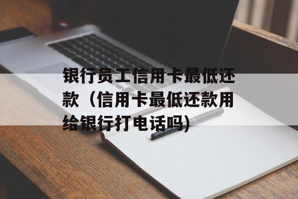 银行员工信用卡最低还款（信用卡最低还款用给银行打电话吗)