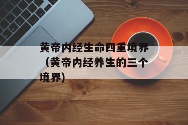 黄帝内经生命四重境界（黄帝内经养生的三个境界)