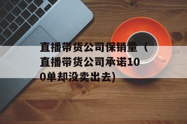 直播带货公司保销量（直播带货公司承诺100单却没卖出去)