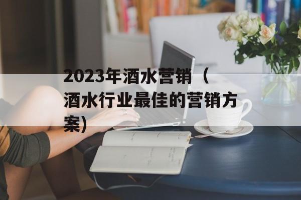 2023年酒水营销（酒水行业最佳的营销方案)