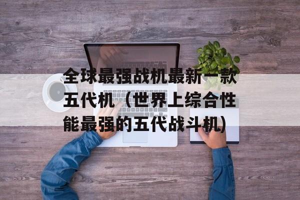 全球最强战机最新一款五代机（世界上综合性能最强的五代战斗机)