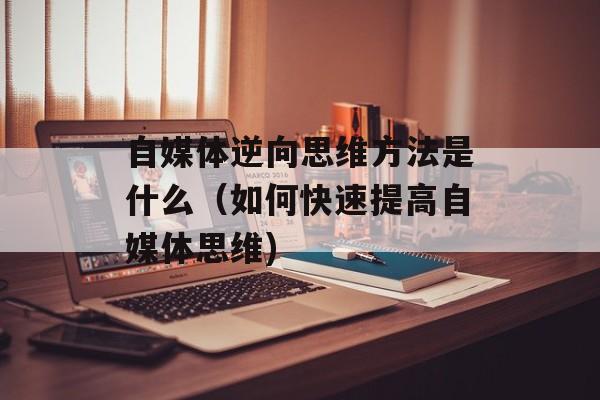 自媒体逆向思维方法是什么（如何快速提高自媒体思维)