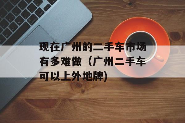 现在广州的二手车市场有多难做（广州二手车可以上外地牌)