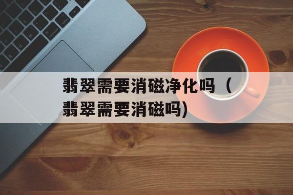 翡翠需要消磁净化吗（翡翠需要消磁吗)