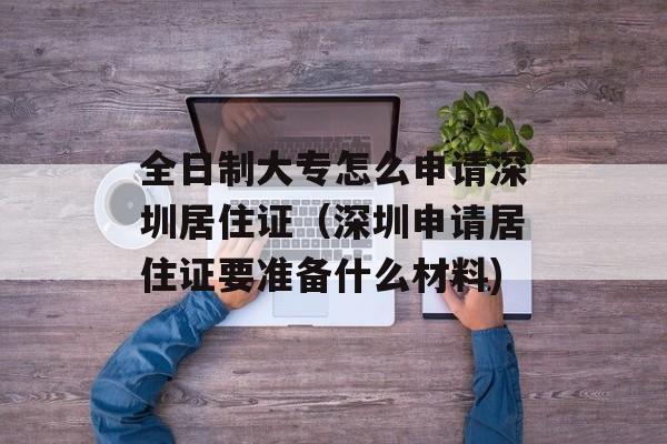 全日制大专怎么申请深圳居住证（深圳申请居住证要准备什么材料)