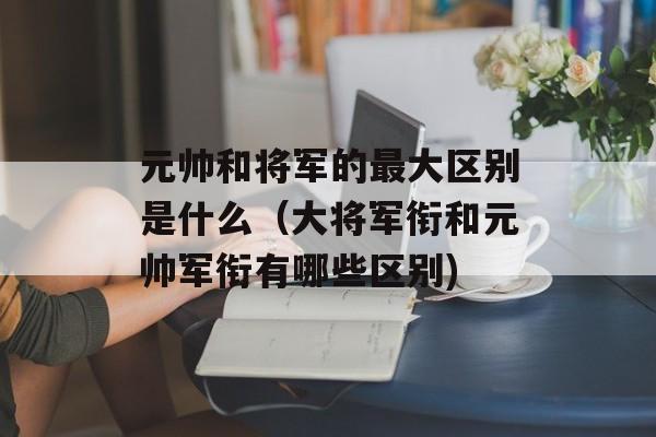 元帅和将军的最大区别是什么（大将军衔和元帅军衔有哪些区别)
