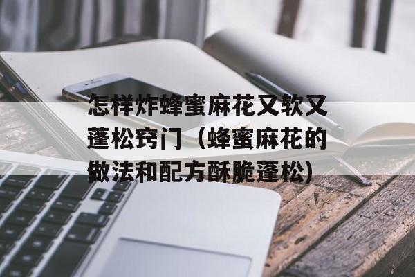 怎样炸蜂蜜麻花又软又蓬松窍门（蜂蜜麻花的做法和配方酥脆蓬松)
