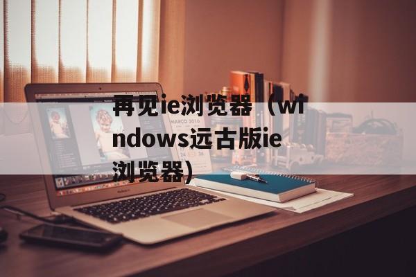 再见ie浏览器（windows远古版ie浏览器)