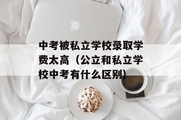 中考被私立学校录取学费太高（公立和私立学校中考有什么区别)