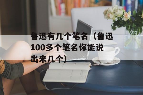 鲁迅有几个笔名（鲁迅100多个笔名你能说出来几个)