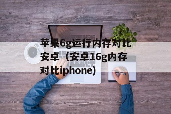 苹果6g运行内存对比安卓（安卓16g内存对比iphone)