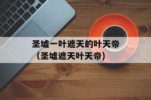 圣墟一叶遮天的叶天帝（圣墟遮天叶天帝)