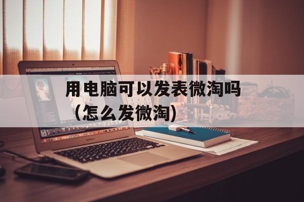 用电脑可以发表微淘吗（怎么发微淘)