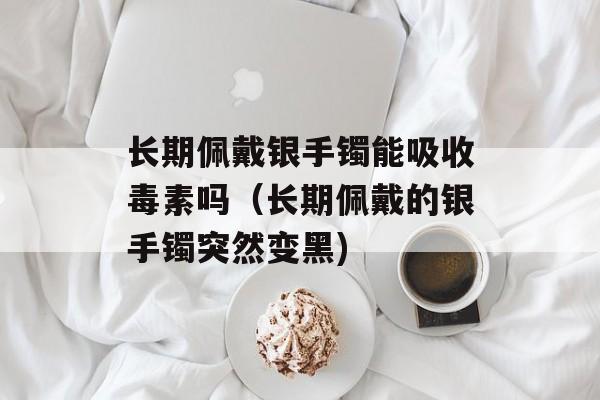 长期佩戴银手镯能吸收毒素吗（长期佩戴的银手镯突然变黑)