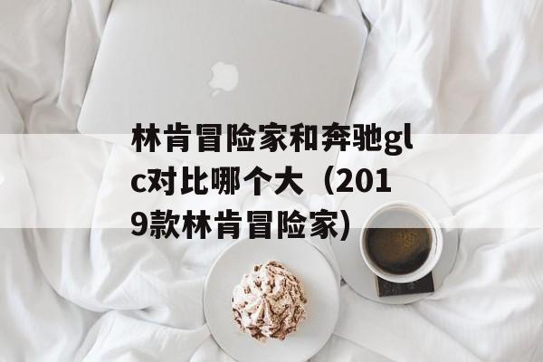 林肯冒险家和奔驰glc对比哪个大（2019款林肯冒险家)