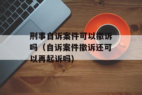 刑事自诉案件可以撤诉吗（自诉案件撤诉还可以再起诉吗)