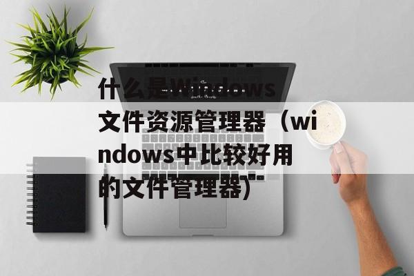 什么是Windows文件资源管理器（windows中比较好用的文件管理器)
