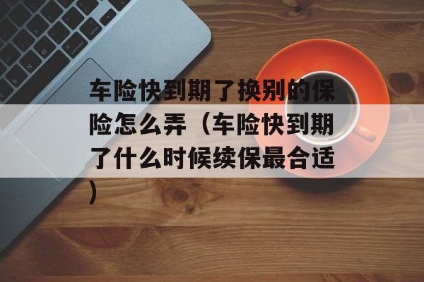 车险快到期了换别的保险怎么弄（车险快到期了什么时候续保最合适)