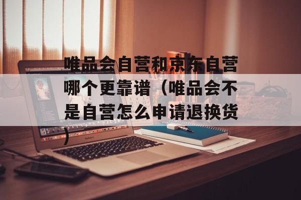 唯品会自营和京东自营哪个更靠谱（唯品会不是自营怎么申请退换货)