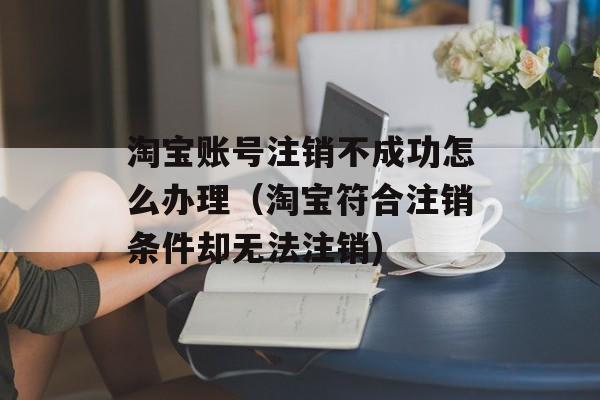 淘宝账号注销不成功怎么办理（淘宝符合注销条件却无法注销)