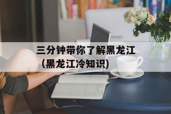 三分钟带你了解黑龙江（黑龙江冷知识)