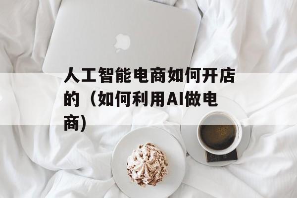 人工智能电商如何开店的（如何利用AI做电商)