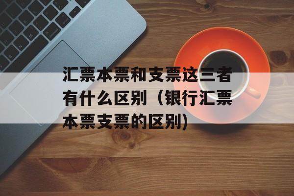 汇票本票和支票这三者有什么区别（银行汇票本票支票的区别)