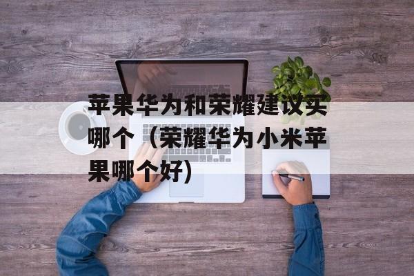苹果华为和荣耀建议买哪个（荣耀华为小米苹果哪个好)