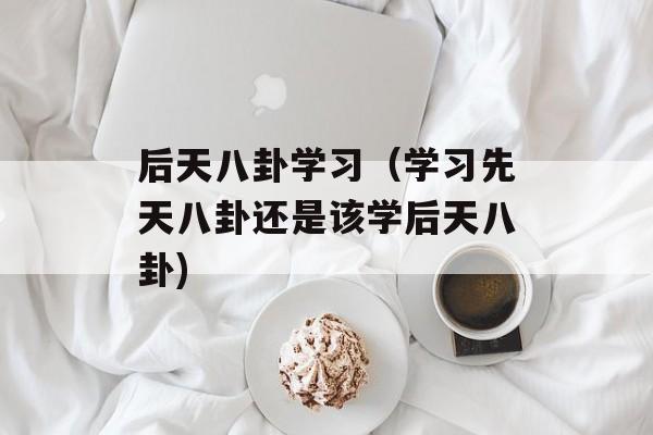 后天八卦学习（学习先天八卦还是该学后天八卦)