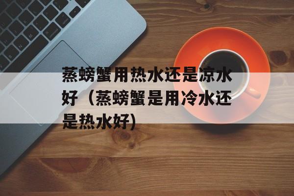 蒸螃蟹用热水还是凉水好（蒸螃蟹是用冷水还是热水好)