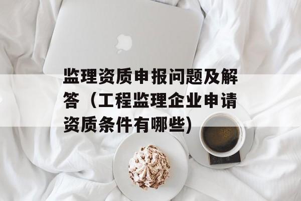 监理资质申报问题及解答（工程监理企业申请资质条件有哪些)
