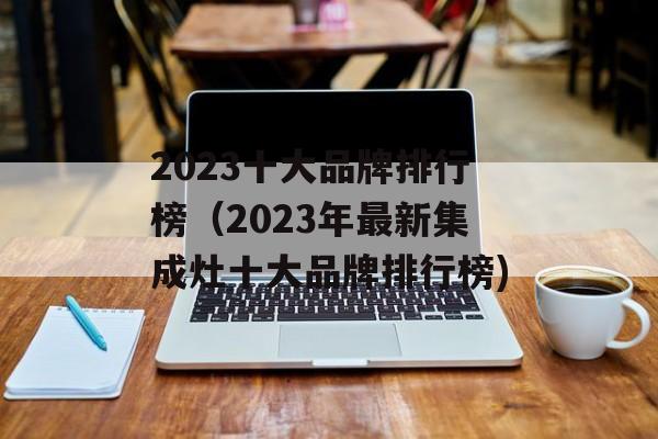 2023十大品牌排行榜（2023年最新集成灶十大品牌排行榜)
