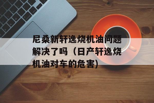尼桑新轩逸烧机油问题解决了吗（日产轩逸烧机油对车的危害)