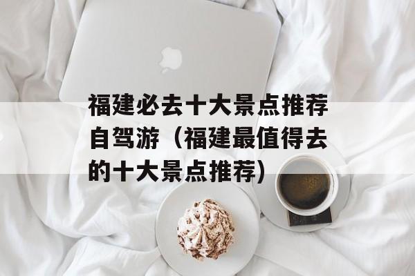 福建必去十大景点推荐自驾游（福建最值得去的十大景点推荐)