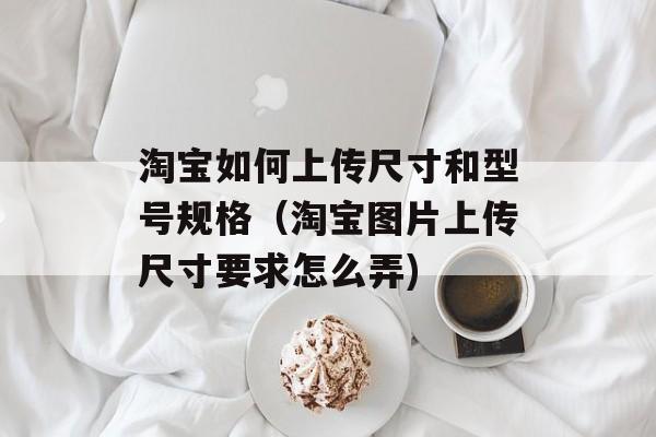 淘宝如何上传尺寸和型号规格（淘宝图片上传尺寸要求怎么弄)