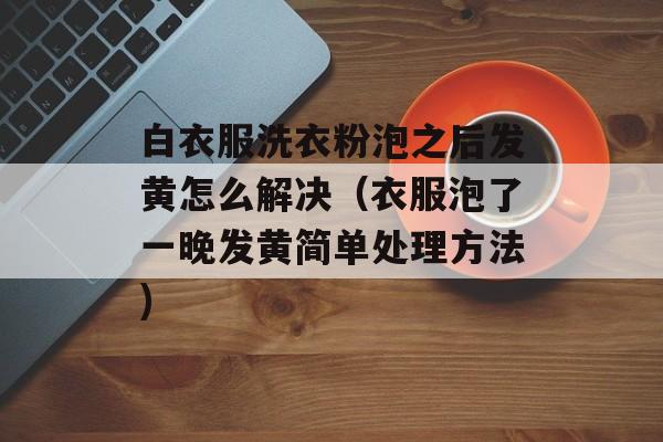 白衣服洗衣粉泡之后发黄怎么解决（衣服泡了一晚发黄简单处理方法)