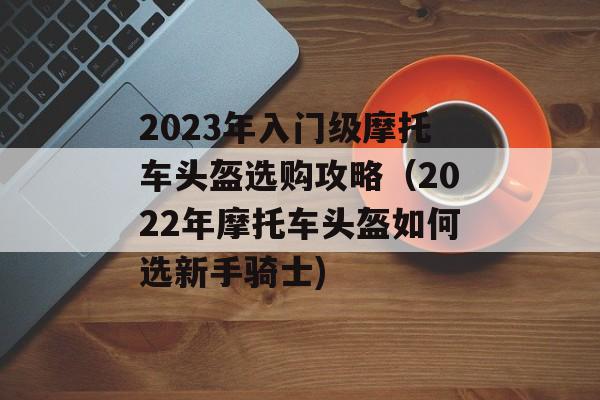 2023年入门级摩托车头盔选购攻略（2022年摩托车头盔如何选新手骑士)