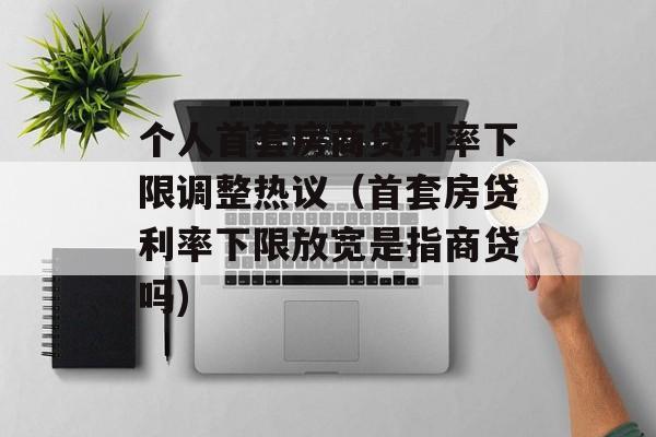 个人首套房商贷利率下限调整热议（首套房贷利率下限放宽是指商贷吗)